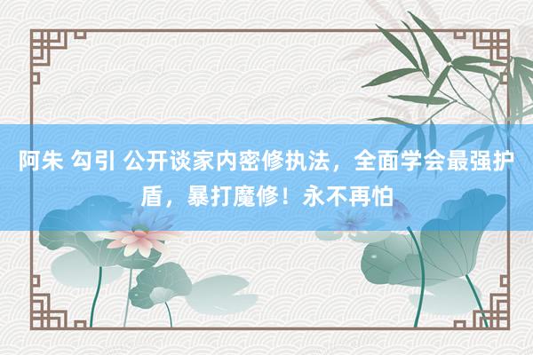 阿朱 勾引 公开谈家内密修执法，全面学会最强护盾，暴打魔修！永不再怕