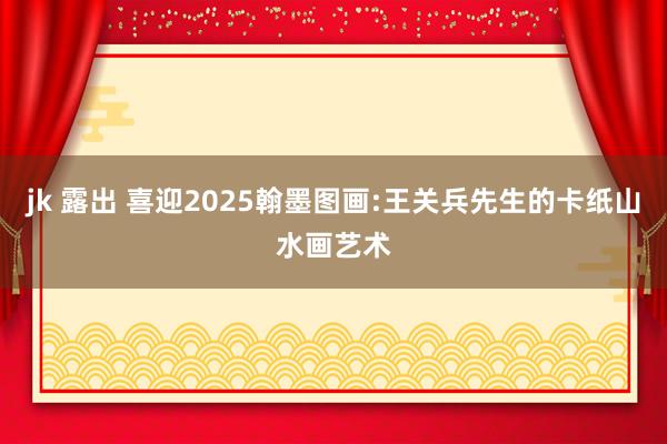 jk 露出 喜迎2025翰墨图画:王关兵先生的卡纸山水画艺术
