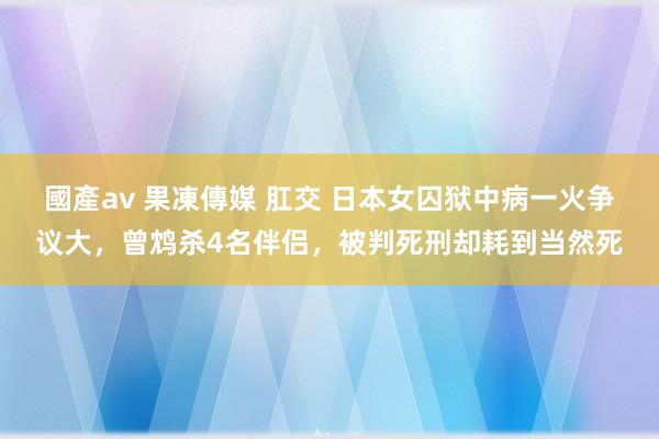 國產av 果凍傳媒 肛交 日本女囚狱中病一火争议大，曾鸩杀4名伴侣，被判死刑却耗到当然死