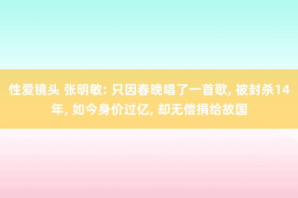 性爱镜头 张明敏: 只因春晚唱了一首歌， 被封杀14年， 如今身价过亿， 却无偿捐给故国