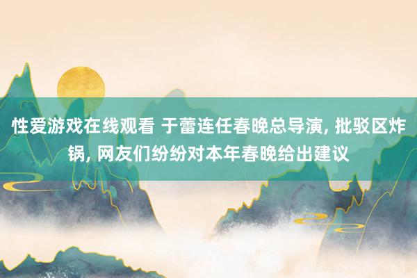 性爱游戏在线观看 于蕾连任春晚总导演， 批驳区炸锅， 网友们纷纷对本年春晚给出建议
