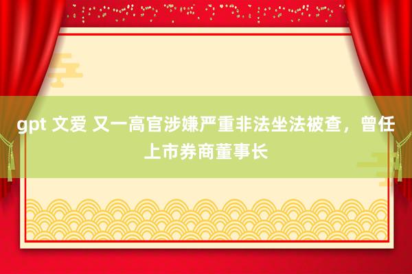gpt 文爱 又一高官涉嫌严重非法坐法被查，曾任上市券商董事长