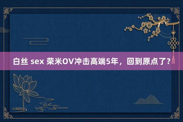 白丝 sex 荣米OV冲击高端5年，回到原点了？