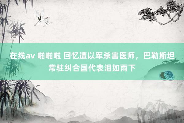 在线av 啪啪啦 回忆遭以军杀害医师，巴勒斯坦常驻纠合国代表泪如雨下