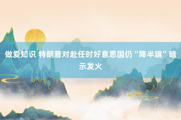 做爱知识 特朗普对赴任时好意思国仍“降半旗”暗示发火