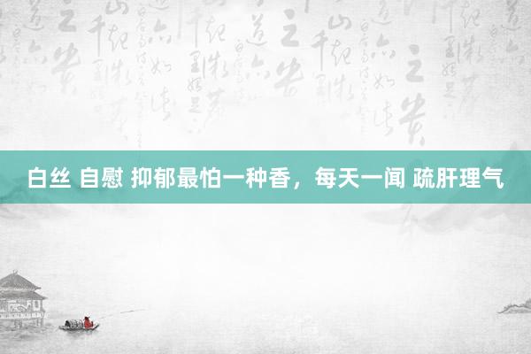 白丝 自慰 抑郁最怕一种香,每天一闻 疏肝理气