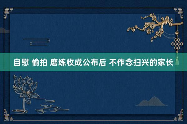 自慰 偷拍 磨练收成公布后 不作念扫兴的家长