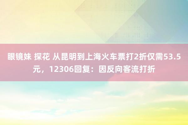 眼镜妹 探花 从昆明到上海火车票打2折仅需53.5元，12306回复：因反向客流打折