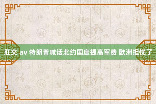 肛交 av 特朗普喊话北约国度提高军费 欧洲担忧了