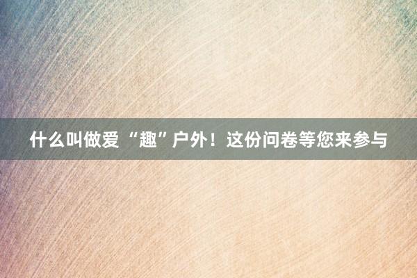 什么叫做爱 “趣”户外！这份问卷等您来参与