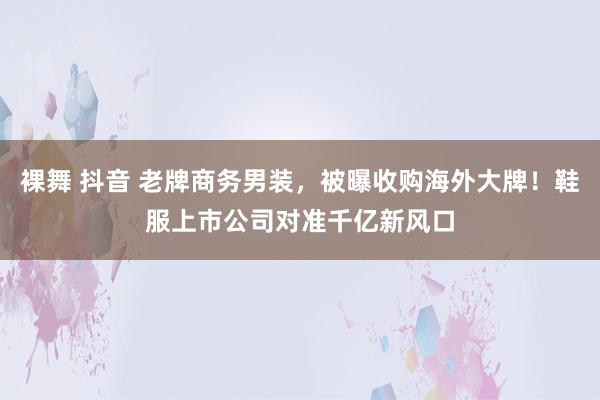 裸舞 抖音 老牌商务男装，被曝收购海外大牌！鞋服上市公司对准千亿新风口