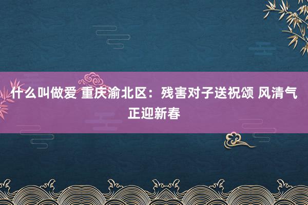 什么叫做爱 重庆渝北区：残害对子送祝颂 风清气正迎新春