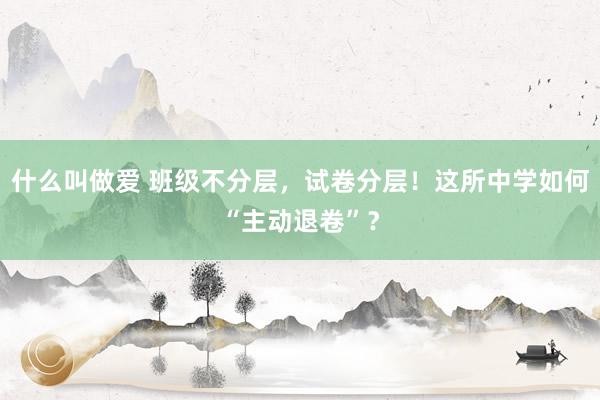 什么叫做爱 班级不分层，试卷分层！这所中学如何“主动退卷”？