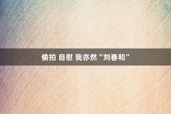 偷拍 自慰 我亦然“刘春和”