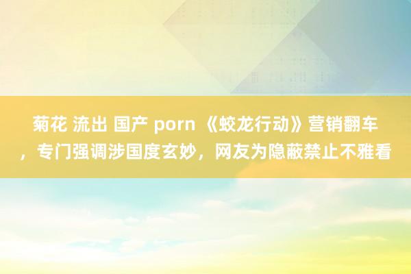 菊花 流出 国产 porn 《蛟龙行动》营销翻车，专门强调涉国度玄妙，网友为隐蔽禁止不雅看