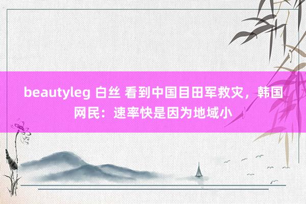 beautyleg 白丝 看到中国目田军救灾，韩国网民：速率快是因为地域小
