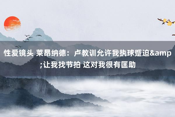 性爱镜头 莱昂纳德：卢教训允许我执球蹙迫&让我找节拍 这对我很有匡助