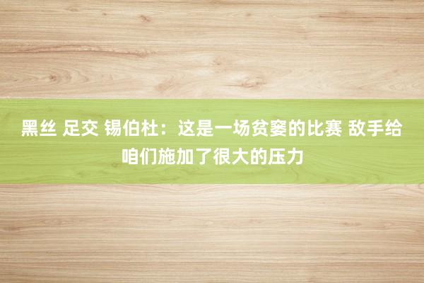 黑丝 足交 锡伯杜：这是一场贫窭的比赛 敌手给咱们施加了很大的压力