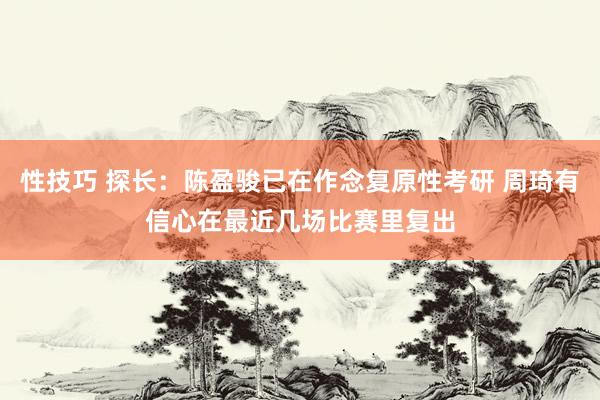 性技巧 探长：陈盈骏已在作念复原性考研 周琦有信心在最近几场比赛里复出