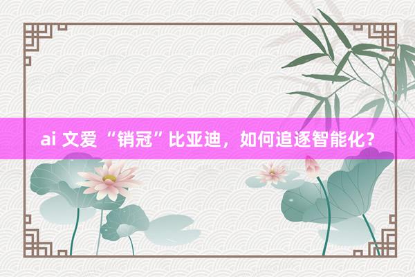 ai 文爱 “销冠”比亚迪，如何追逐智能化？
