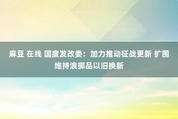 麻豆 在线 国度发改委：加力推动征战更新 扩围维持浪掷品以旧换新