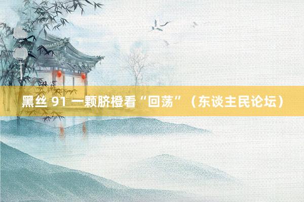 黑丝 91 一颗脐橙看“回荡”（东谈主民论坛）