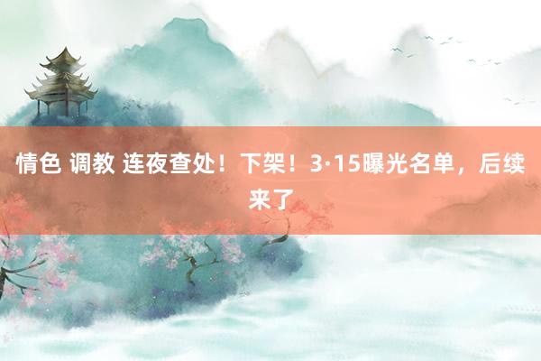 情色 调教 连夜查处！下架！3·15曝光名单，后续来了