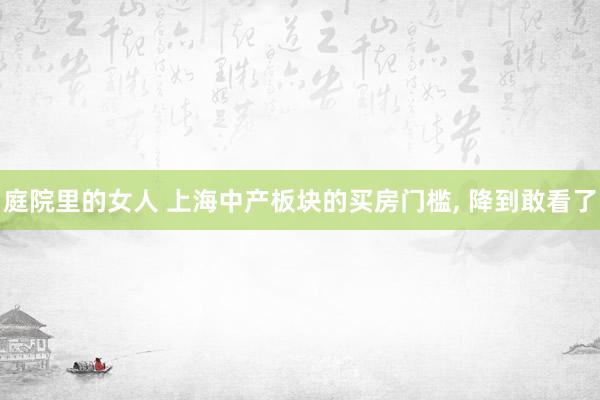 庭院里的女人 上海中产板块的买房门槛， 降到敢看了