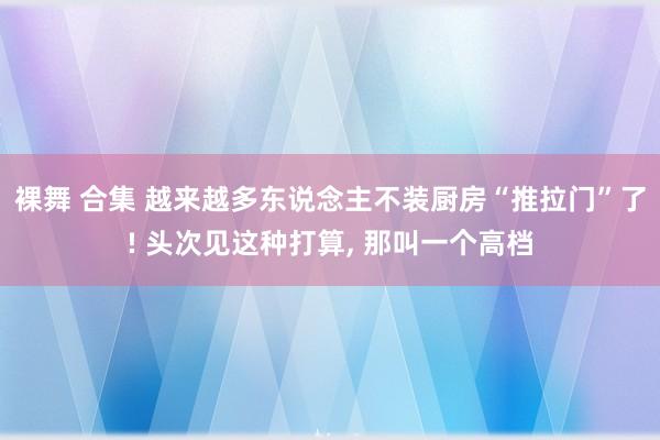 裸舞 合集 越来越多东说念主不装厨房“推拉门”了! 头次见这种打算， 那叫一个高档