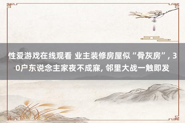 性爱游戏在线观看 业主装修房屋似“骨灰房”， 30户东说念主家夜不成寐， 邻里大战一触即发