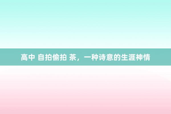 高中 自拍偷拍 茶，一种诗意的生涯神情