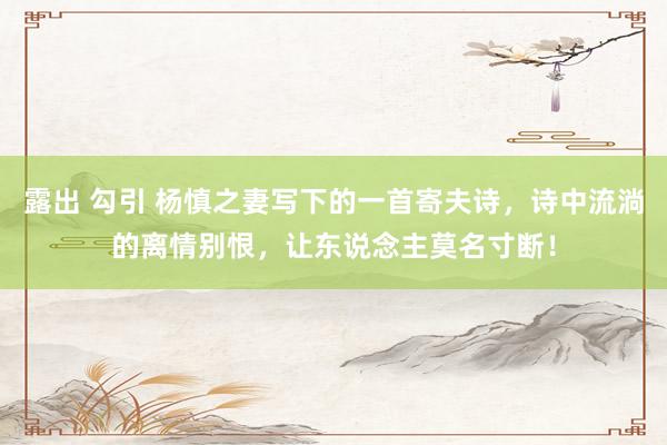 露出 勾引 杨慎之妻写下的一首寄夫诗，诗中流淌的离情别恨，让东说念主莫名寸断！