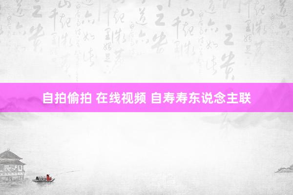 自拍偷拍 在线视频 自寿寿东说念主联