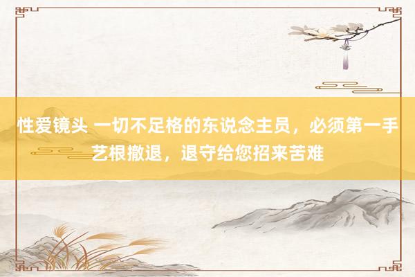 性爱镜头 一切不足格的东说念主员，必须第一手艺根撤退，退守给您招来苦难
