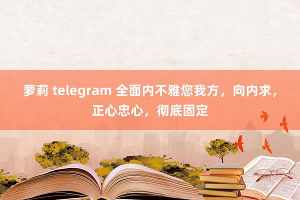 萝莉 telegram 全面内不雅您我方，向内求，正心忠心，彻底固定