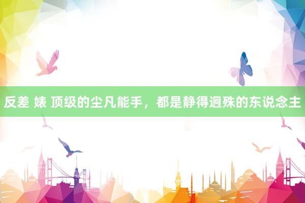 反差 婊 顶级的尘凡能手，都是静得迥殊的东说念主