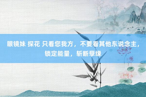 眼镜妹 探花 只看您我方，不要看其他东说念主，锁定能量，斩断孽缘