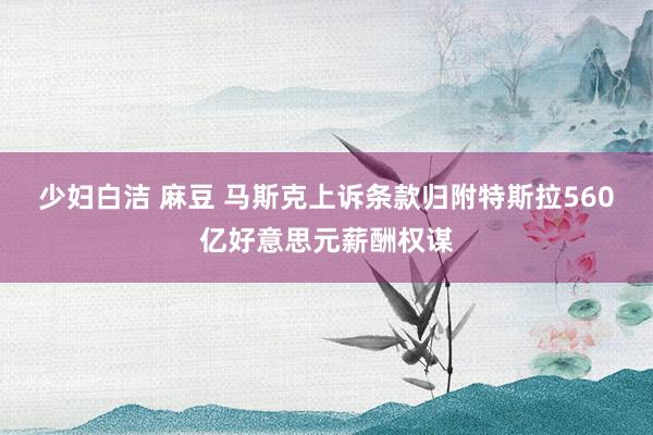 少妇白洁 麻豆 马斯克上诉条款归附特斯拉560亿好意思元薪酬权谋