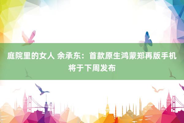 庭院里的女人 余承东：首款原生鸿蒙郑再版手机将于下周发布