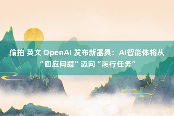偷拍 英文 OpenAI 发布新器具：AI智能体将从“回应问题”迈向“履行任务”