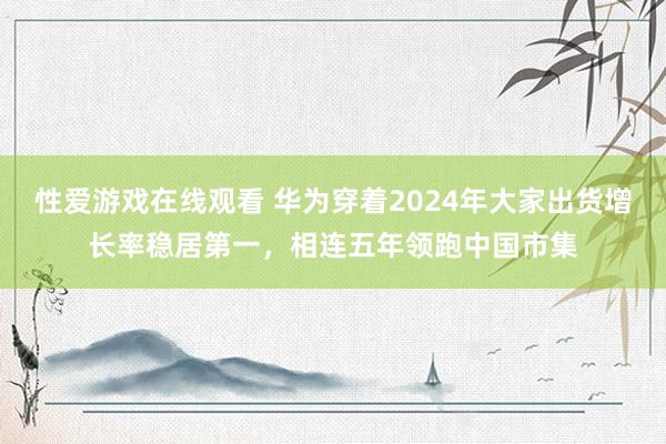 性爱游戏在线观看 华为穿着2024年大家出货增长率稳居第一，相连五年领跑中国市集