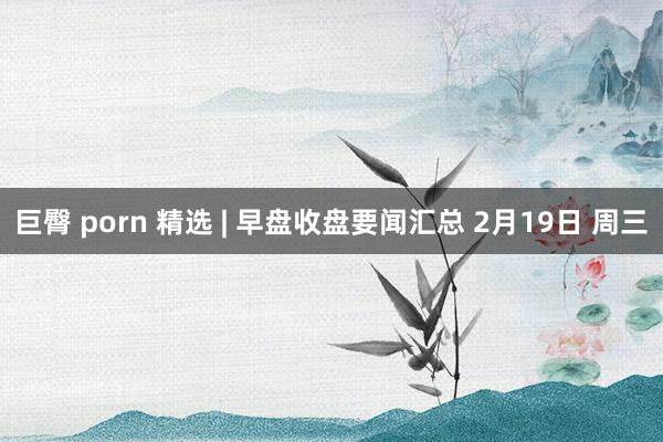 巨臀 porn 精选 | 早盘收盘要闻汇总 2月19日 周三