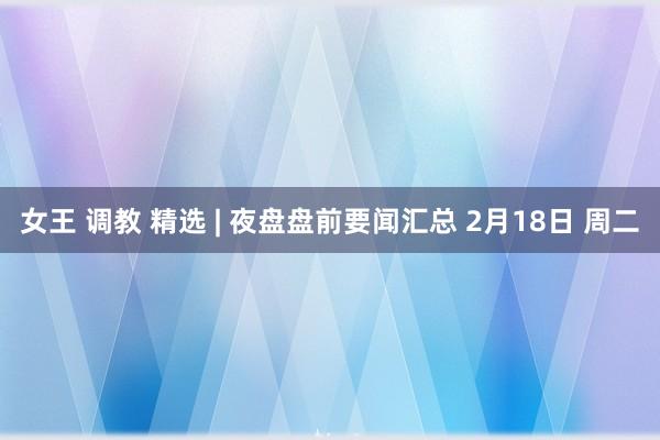 女王 调教 精选 | 夜盘盘前要闻汇总 2月18日 周二