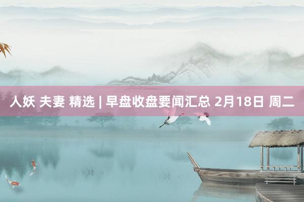人妖 夫妻 精选 | 早盘收盘要闻汇总 2月18日 周二