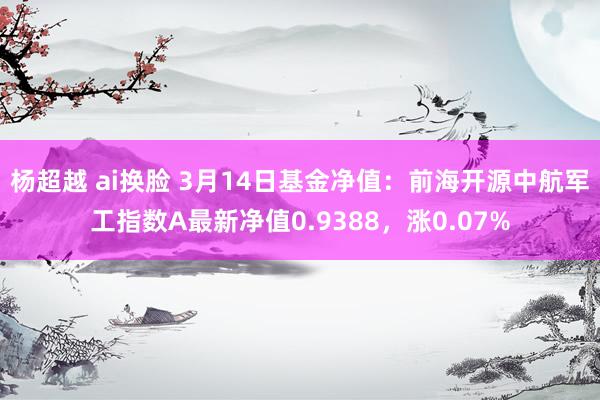 杨超越 ai换脸 3月14日基金净值：前海开源中航军工指数A最新净值0.9388，涨0.07%