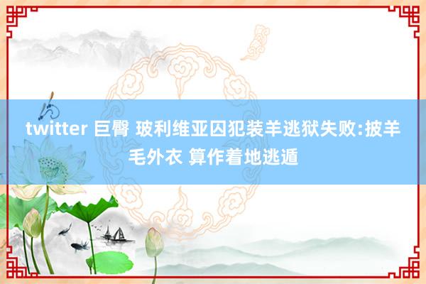 twitter 巨臀 玻利维亚囚犯装羊逃狱失败:披羊毛外衣 算作着地逃遁