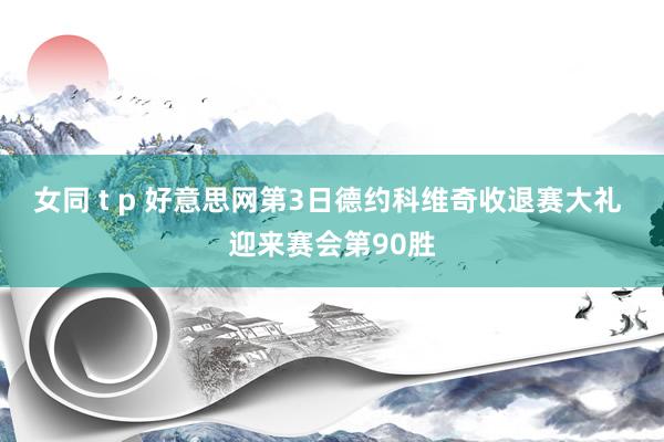 女同 t p 好意思网第3日德约科维奇收退赛大礼 迎来赛会第90胜