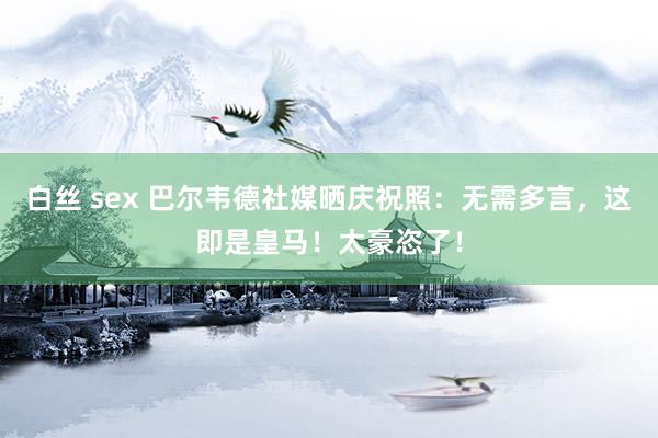 白丝 sex 巴尔韦德社媒晒庆祝照：无需多言，这即是皇马！太豪恣了！