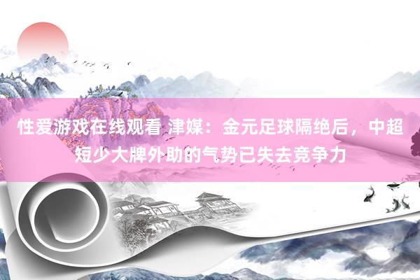 性爱游戏在线观看 津媒：金元足球隔绝后，中超短少大牌外助的气势已失去竞争力