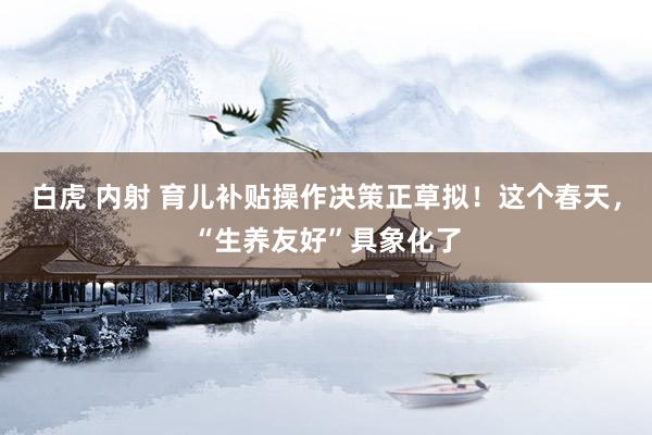 白虎 内射 育儿补贴操作决策正草拟！这个春天，“生养友好”具象化了